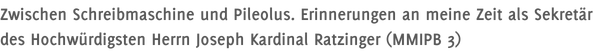 Zwischen Schreibmaschine und Pileolus. Erinnerungen an meine Zeit als Sekretär des Hochwürdigsten Herrn Joseph Kardinal Ratzinger (MMIPB 3)