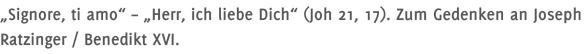 „Signore, ti amo“ – „Herr, ich liebe Dich“ (Joh 21, 17). Zum Gedenken an Joseph Ratzinger / Benedikt XVI.